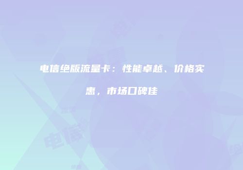 电信绝版流量卡:性能卓越、价格实惠,市场口碑佳