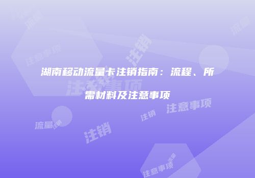 湖南移动流量卡注销指南:流程、所需材料及注意事项