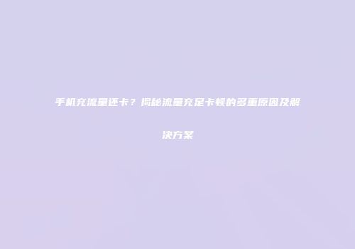 手机充流量还卡？揭秘流量充足卡顿的多重原因及解决方案