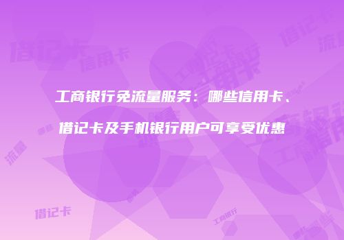 工商银行免流量服务:哪些信用卡、借记卡及手机银行用户可享受优惠