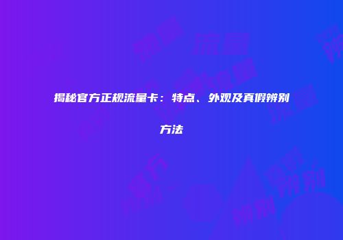 揭秘官方正规流量卡:特点、外观及真假辨别方法