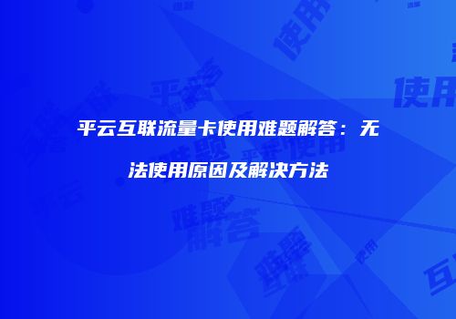 平云互联流量卡使用难题解答:无法使用原因及解决方法