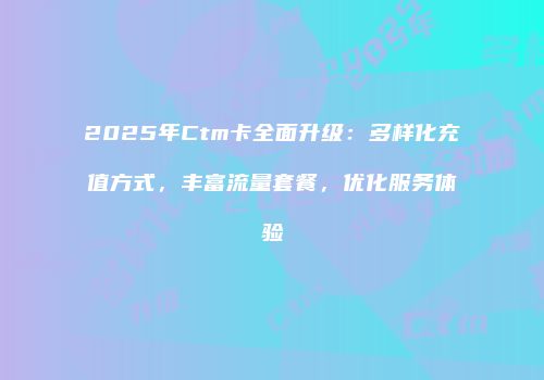 2025年Ctm卡全面升级:多样化充值方式,丰富流量套餐,优化服务体验