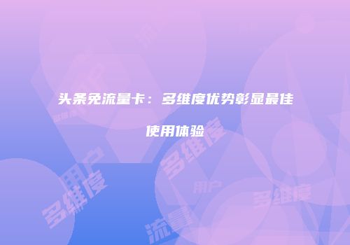 头条免流量卡:多维度优势彰显最佳使用体验