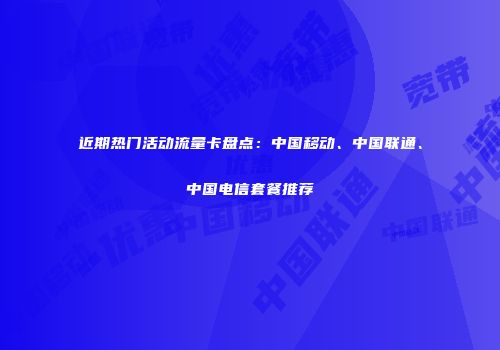 近期热门活动流量卡盘点:中国移动、中国联通、中国电信套餐推荐
