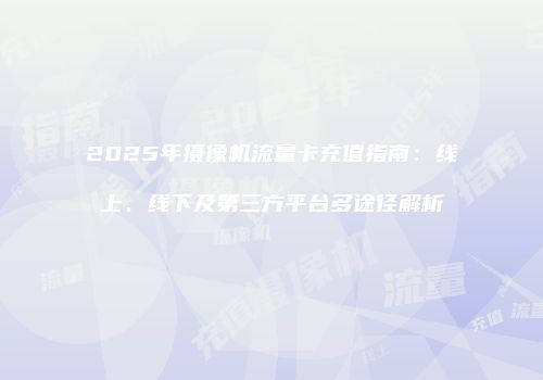 2025年摄像机流量卡充值指南:线上、线下及第三方平台多途径解析