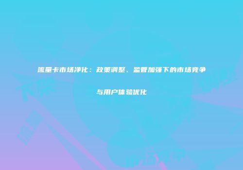 流量卡市场净化:政策调整、监管加强下的市场竞争与用户体验优化