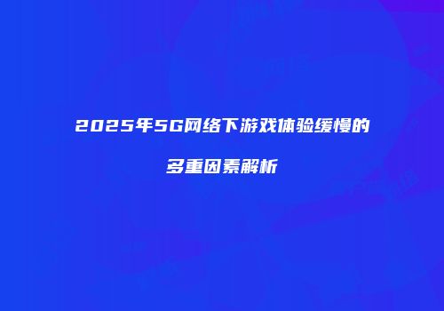 2025年5G网络下游戏体验缓慢的多重因素解析
