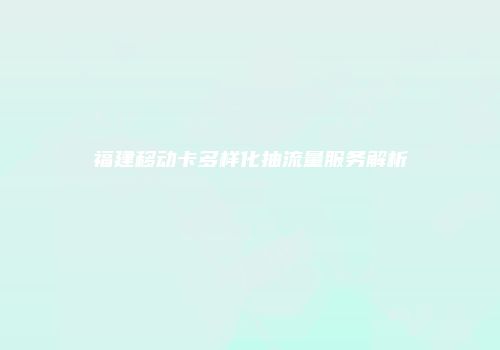 福建移动卡多样化抽流量服务解析
