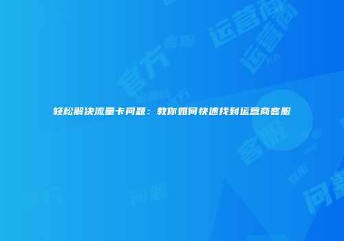轻松解决流量卡问题:教你如何快速找到运营商客服
