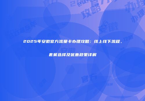 2025年安徽官方流量卡办理攻略:线上线下流程、套餐选择及优惠政策详解