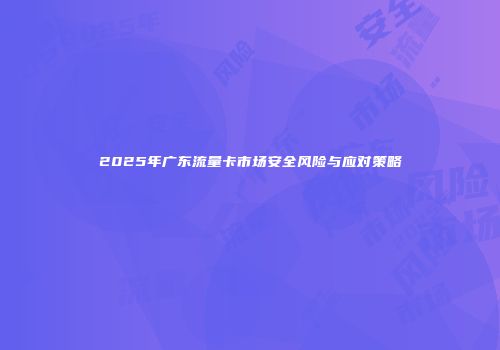 2025年广东流量卡市场安全风险与应对策略