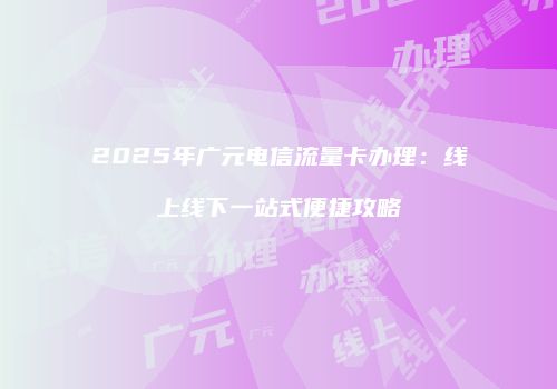 2025年广元电信流量卡办理：线上线下一站式便捷攻略