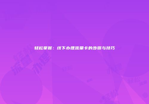 轻松掌握:线下办理流量卡的步骤与技巧