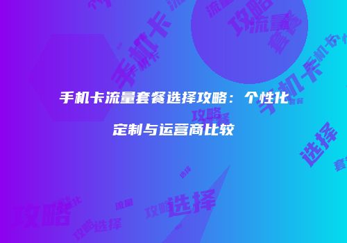 手机卡流量套餐选择攻略：个性化定制与运营商比较