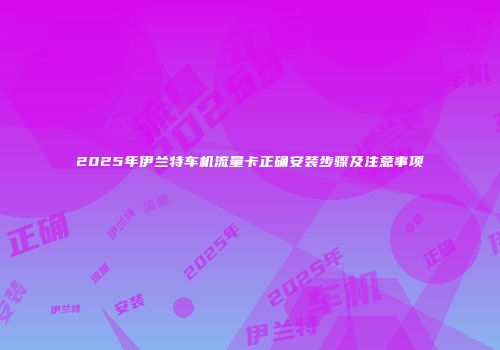 2025年伊兰特车机流量卡正确安装步骤及注意事项
