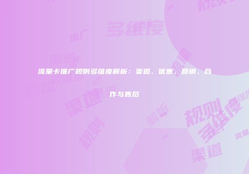 流量卡推广规则多维度解析：渠道、优惠、营销、合作与售后