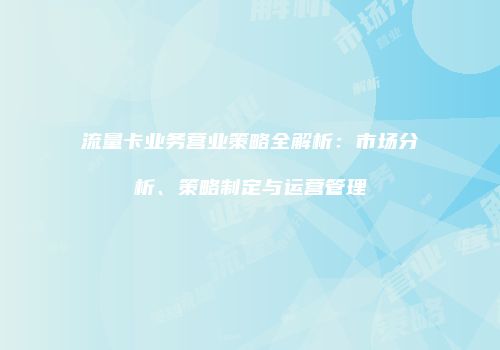 流量卡业务营业策略全解析:市场分析、策略制定与运营管理