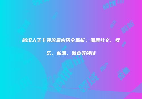 腾讯大王卡免流量应用全解析：覆盖社交、娱乐、新闻、教育等领域