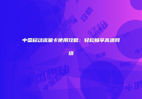 中国移动流量卡使用攻略:轻松畅享高速网络