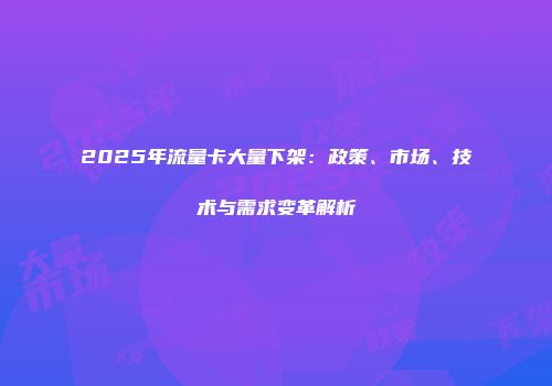 2025年流量卡大量下架:政策、市场、技术与需求变革解析