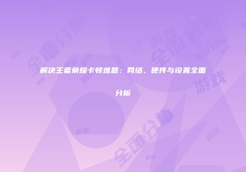 解决王者荣耀卡顿难题:网络、硬件与设置全面分析