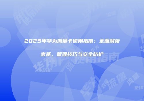 2025年华为流量卡使用指南:全面解析套餐、管理技巧与安全防护