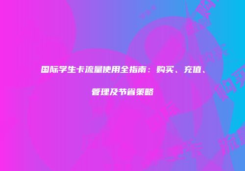 国际学生卡流量使用全指南:购买、充值、管理及节省策略