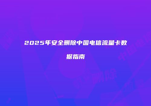 2025年安全删除中国电信流量卡数据指南