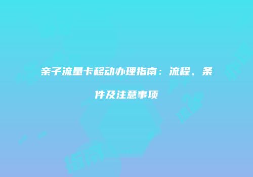 亲子流量卡移动办理指南:流程、条件及注意事项
