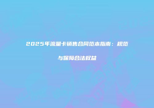2025年流量卡销售合同范本指南：规范与保障合法权益