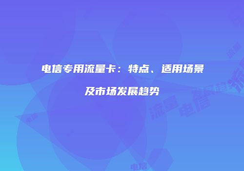 电信专用流量卡：特点、适用场景及市场发展趋势