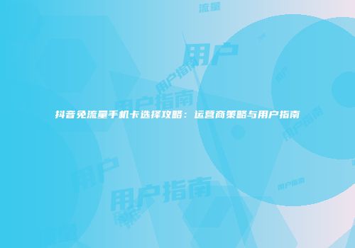 抖音免流量手机卡选择攻略:运营商策略与用户指南
