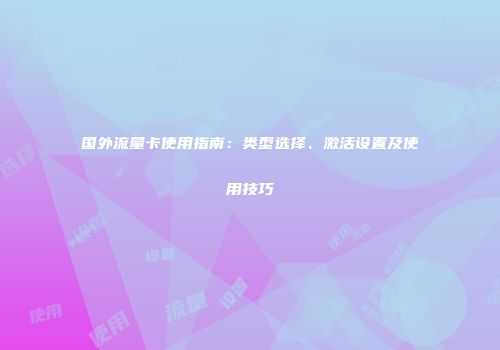 国外流量卡使用指南:类型选择、激活设置及使用技巧