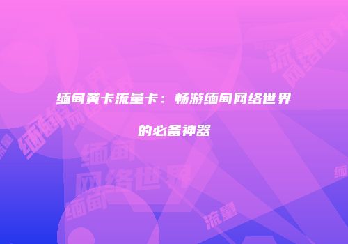 缅甸黄卡流量卡:畅游缅甸网络世界的必备神器