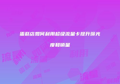 蛋糕店如何利用超级流量卡提升曝光度和销量