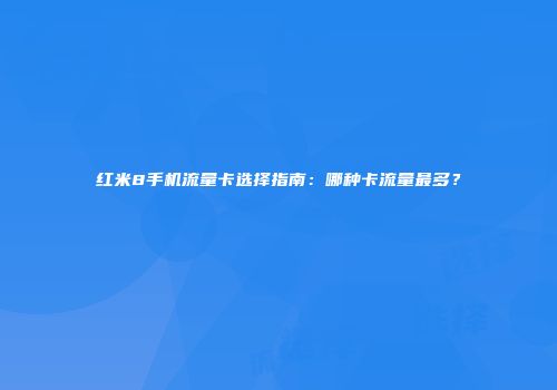红米8手机流量卡选择指南:哪种卡流量最多?