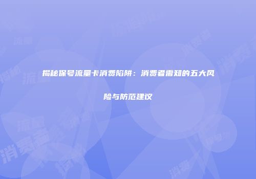 揭秘保号流量卡消费陷阱：消费者需知的五大风险与防范建议