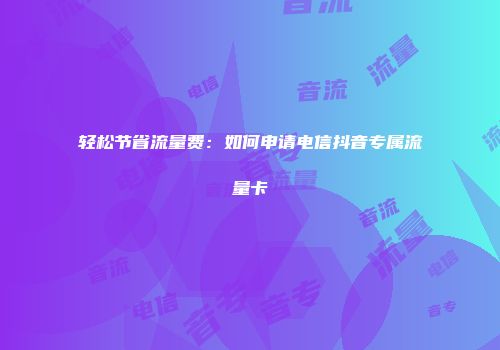轻松节省流量费：如何申请电信抖音专属流量卡