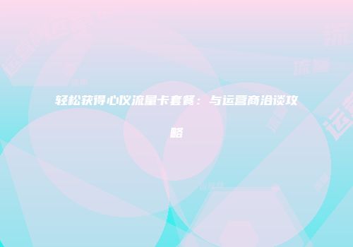 轻松获得心仪流量卡套餐：与运营商洽谈攻略