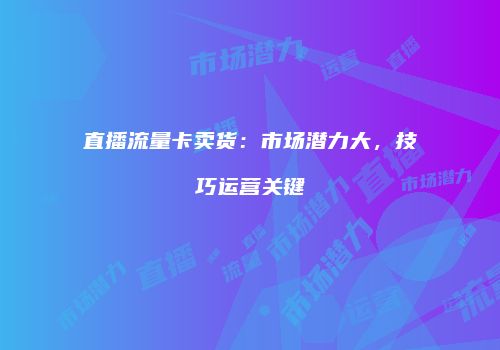 直播流量卡卖货:市场潜力大,技巧运营关键