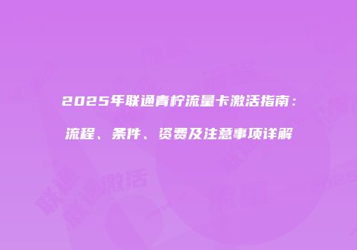2025年联通青柠流量卡激活指南:流程、条件、资费及注意事项详解