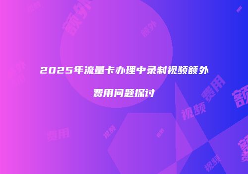 2025年流量卡办理中录制视频额外费用问题探讨