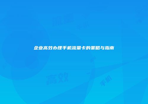 企业高效办理手机流量卡的策略与指南