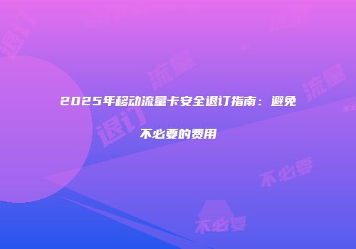 2025年移动流量卡安全退订指南：避免不必要的费用