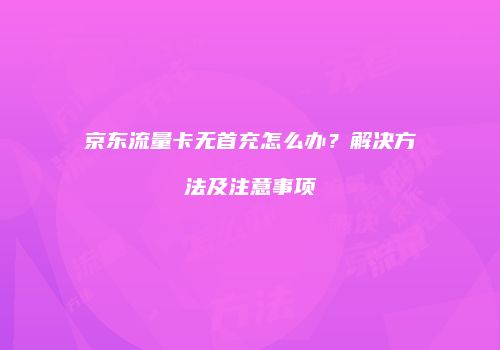 京东流量卡无首充怎么办?解决方法及注意事项
