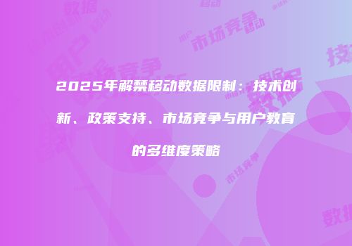 2025年解禁移动数据限制:技术创新、政策支持、市场竞争与用户教育的多维度策略