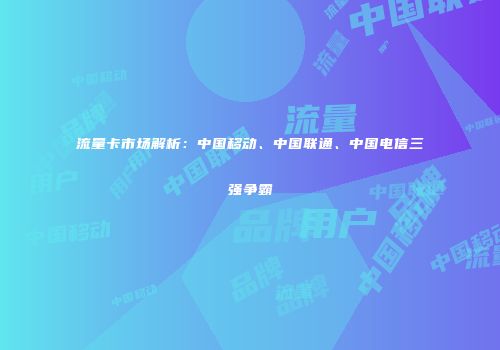 流量卡市场解析:中国移动、中国联通、中国电信三强争霸