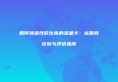 如何挑选性价比高的流量卡:运营商比较与评估指南