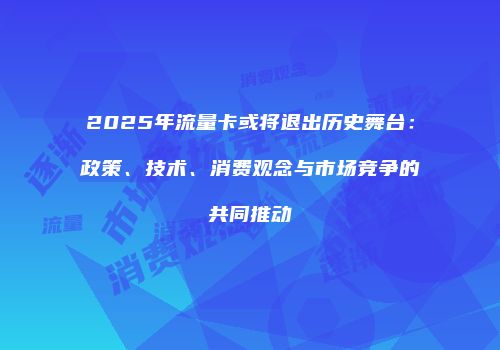 2025年流量卡或将退出历史舞台：政策、技术、消费观念与市场竞争的共同推动